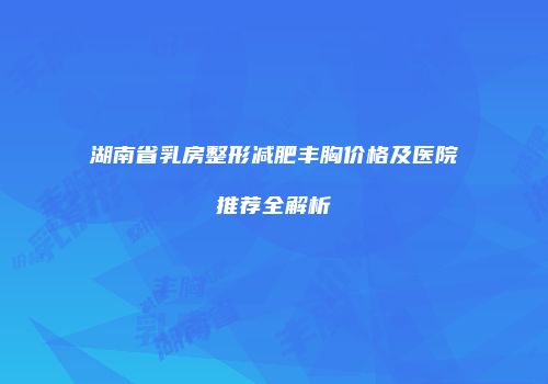 湖南省乳房整形减肥丰胸价格及医院推荐全解析