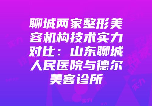聊城两家整形美容机构技术实力对比：山东聊城人民医院与德尔美客诊所