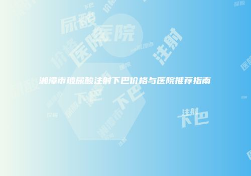 湘潭市玻尿酸注射下巴价格与医院推荐指南