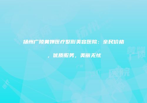 扬州广陵黄婵医疗整形美容医院：亲民价格，优质服务，美丽无忧