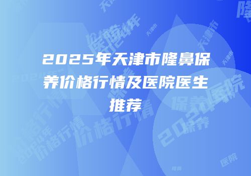 2025年天津市隆鼻保养价格行情及医院医生推荐