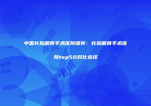 中国长脸磨骨手术医院推荐：长脸磨骨手术医院top50对比选择