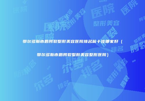 鄂尔多斯市唇腭裂整形美容医院排名前十佳哪家好（鄂尔多斯市唇腭裂整形美容整形医院）