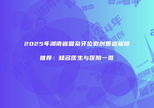 2025年湖南省复杂牙位微创智齿拔除推荐：知名医生与医院一览