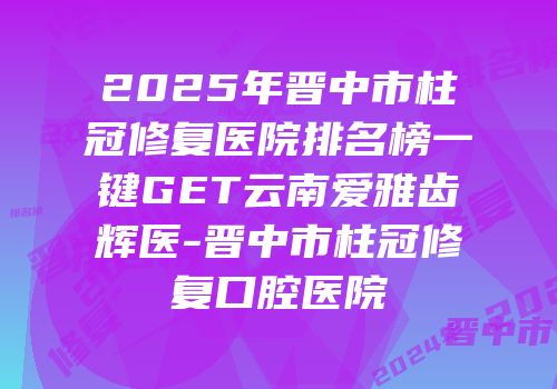 2025年晋中市柱冠修复医院排名榜一键GET云南爱雅齿辉医-晋中市柱冠修复口腔医院