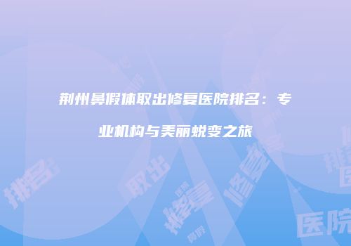荆州鼻假体取出修复医院排名：专业机构与美丽蜕变之旅