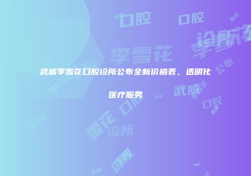 武威李雪花口腔诊所公布全新价格表，透明化医疗服务