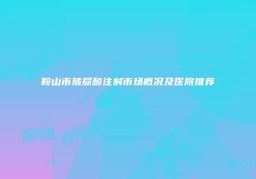 鞍山市玻尿酸注射市场概况及医院推荐