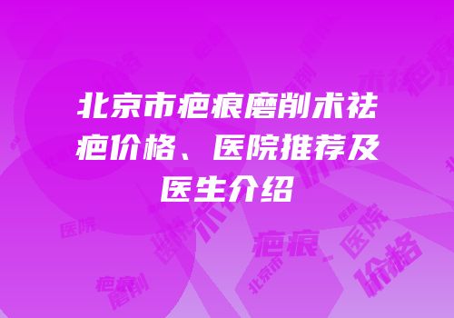 北京市疤痕磨削术祛疤价格、医院推荐及医生介绍