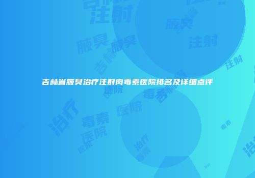 吉林省腋臭治疗注射肉毒素医院排名及详细点评