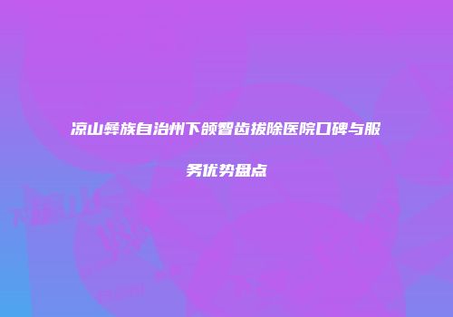 凉山彝族自治州下颌智齿拔除医院口碑与服务优势盘点