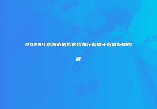 2025年沈阳市瘦脸医院排行榜前十权威榜单揭晓