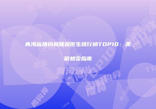 青海省鹰钩鼻隆鼻医生排行榜TOP10：美丽蜕变指南