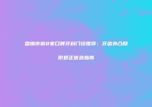 盘锦市前8家口碑牙科门诊推荐：牙齿外凸隐形矫正优选指南