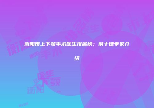 衡阳市上下颚手术医生排名榜：前十佳专家介绍