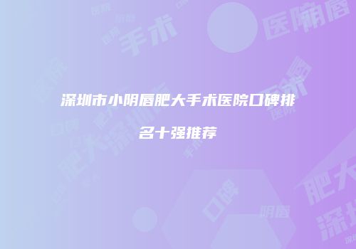 深圳市小阴唇肥大手术医院口碑排名十强推荐