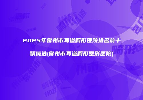 2025年常州市耳道畸形医院排名前十精挑选(常州市耳道畸形整形医院)