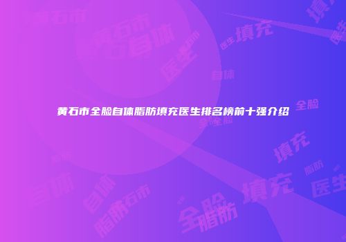 黄石市全脸自体脂肪填充医生排名榜前十强介绍