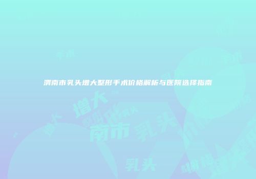 渭南市乳头增大整形手术价格解析与医院选择指南