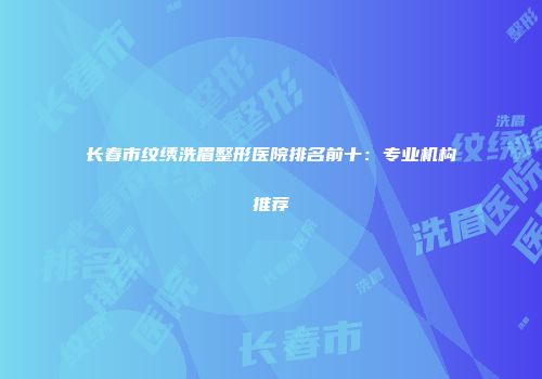 长春市纹绣洗眉整形医院排名前十：专业机构推荐