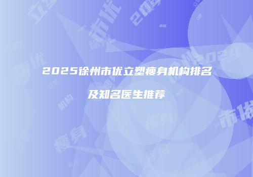2025徐州市优立塑瘦身机构排名及知名医生推荐