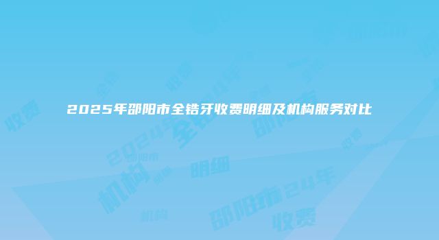 2025年邵阳市全锆牙收费明细及机构服务对比