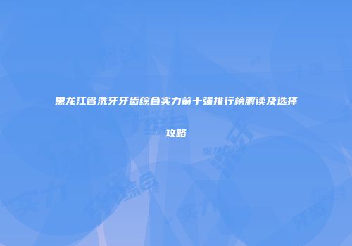 黑龙江省洗牙牙齿综合实力前十强排行榜解读及选择攻略