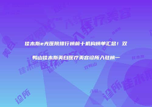 佳木斯e光医院排行榜前十机构榜单汇总！双鸭山佳木斯美白医疗美容诊所入驻榜一