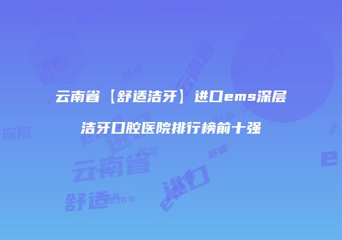 云南省【舒适洁牙】进口ems深层洁牙口腔医院排行榜前十强