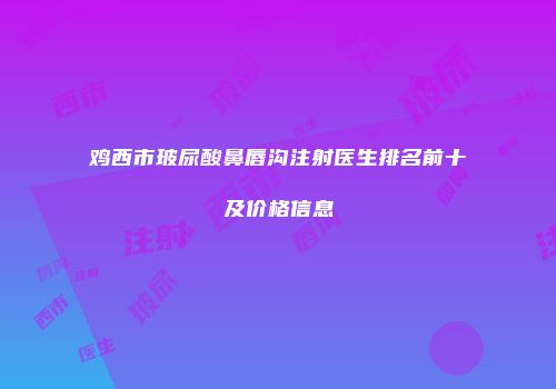 鸡西市玻尿酸鼻唇沟注射医生排名前十及价格信息