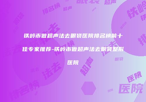 铁岭市做超声法去眼袋医院排名榜前十佳专家推荐-铁岭市做超声法去眼袋整形医院