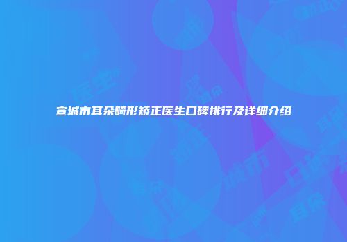 宣城市耳朵畸形矫正医生口碑排行及详细介绍