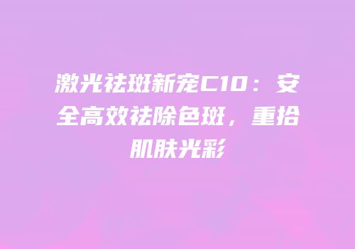 激光祛斑新宠C10：安全高效祛除色斑，重拾肌肤光彩