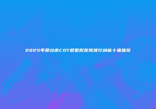 2025年邢台市CDT微整形医院排行榜前十强推荐