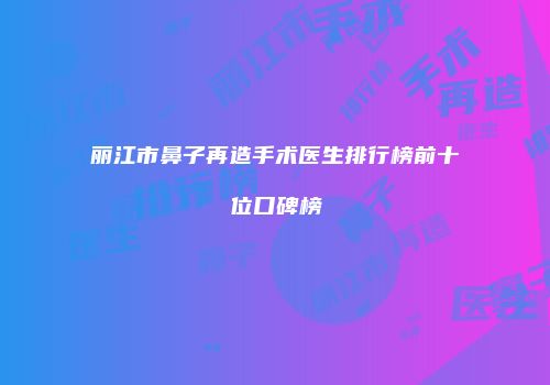 丽江市鼻子再造手术医生排行榜前十位口碑榜