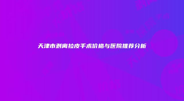 天津市剥离拉皮手术价格与医院推荐分析