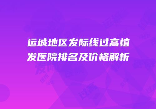 运城地区发际线过高植发医院排名及价格解析