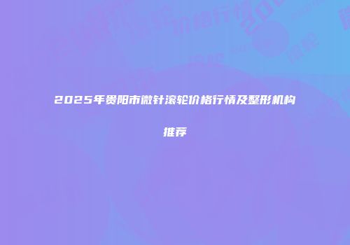 2025年贵阳市微针滚轮价格行情及整形机构推荐