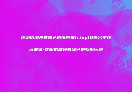 沈阳市激光去除色斑医院排行top10强名单花落谁家-沈阳市激光去除色斑整形医院