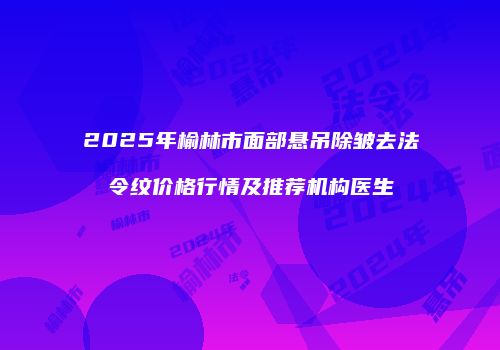 2025年榆林市面部悬吊除皱去法令纹价格行情及推荐机构医生
