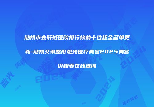 随州市去肝斑医院排行榜前十位超全名单更新-随州艾琳整形激光医疗美容2025美容价格表在线查询