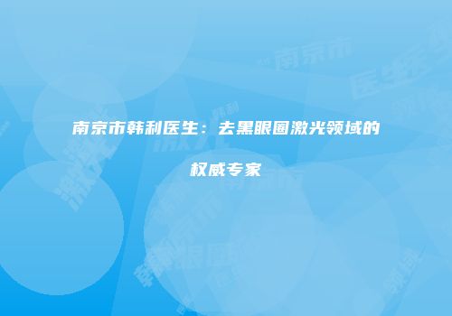 南京市韩利医生：去黑眼圈激光领域的权威专家