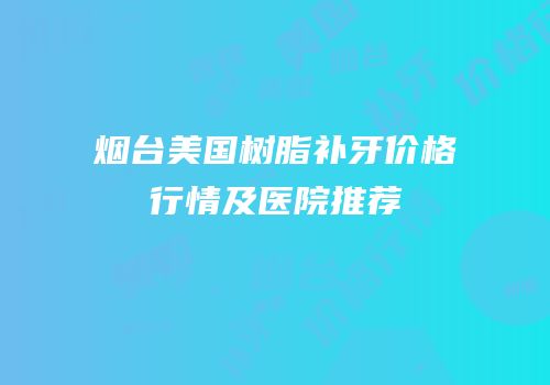 烟台美国树脂补牙价格行情及医院推荐