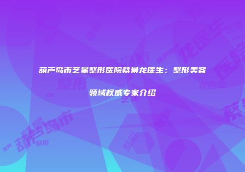 葫芦岛市艺星整形医院蔡景龙医生：整形美容领域权威专家介绍