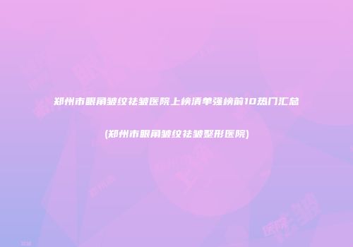 郑州市眼角皱纹祛皱医院上榜清单强榜前10热门汇总(郑州市眼角皱纹祛皱整形医院)