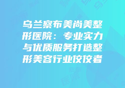 乌兰察布美尚美整形医院：专业实力与优质服务打造整形美容行业佼佼者