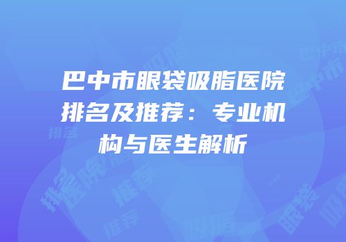 巴中市眼袋吸脂医院排名及推荐：专业机构与医生解析