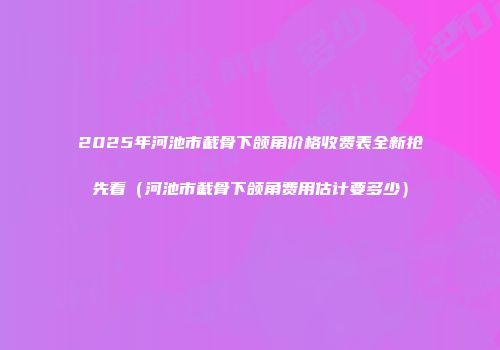 2025年河池市截骨下颌角价格收费表全新抢先看（河池市截骨下颌角费用估计要多少）