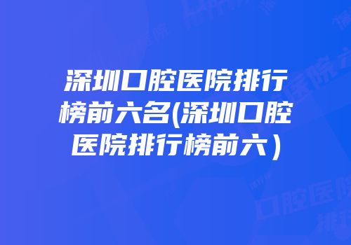深圳口腔医院排行榜前六名(深圳口腔医院排行榜前六）