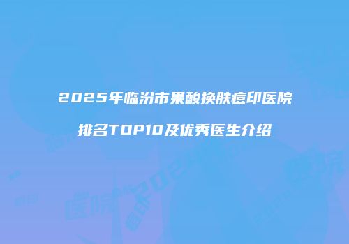 2025年临汾市果酸换肤痘印医院排名TOP10及优秀医生介绍